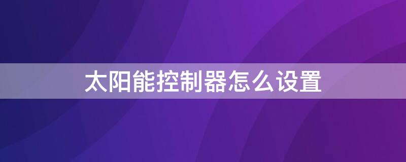 太阳能控制器怎么设置（太阳能控制器使用说明）