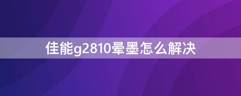 佳能g2810晕墨怎么解决 佳能g2810有墨水上不了色