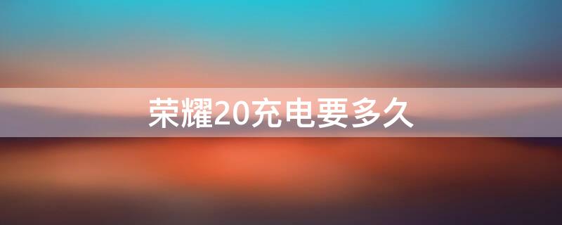 荣耀20充电要多久 荣耀20充电要多久充满