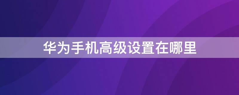 华为手机高级设置在哪里（华为手机必须关闭的5个设置）