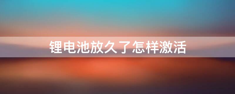 锂电池放久了怎样激活（锂电池放久了怎样激活10a）