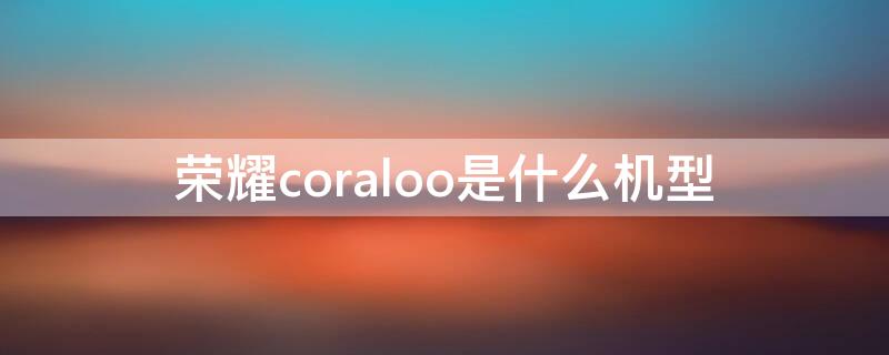 荣耀coraloo是什么机型 荣耀coral10是什么型号价格