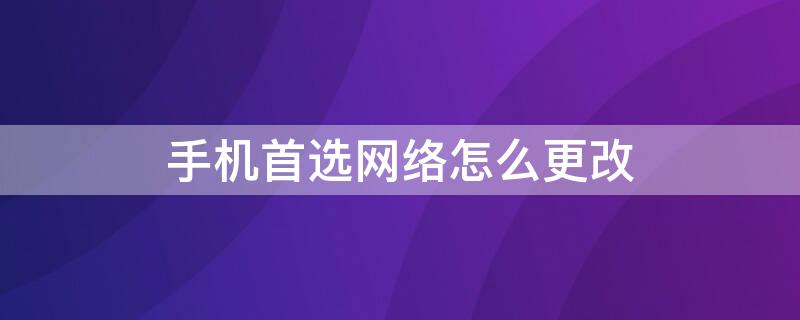 手机首选网络怎么更改 手机设置首选网络类型哪个最好