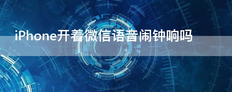 iPhone开着微信语音闹钟响吗（iphone开着微信语音闹钟还会响吗）