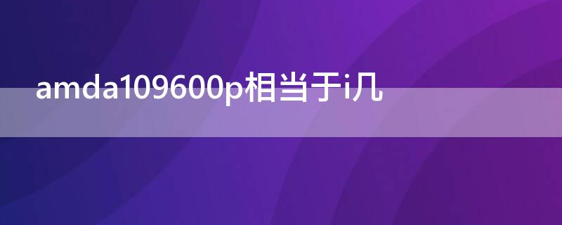 amda109600p相当于i几（amda109600p相当于i几代）