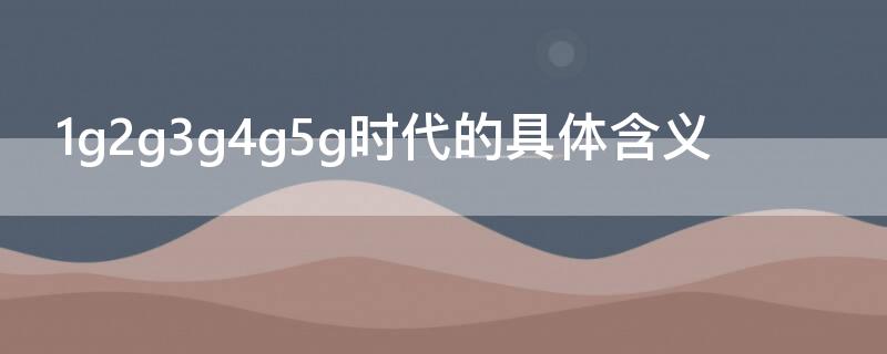 1g2g3g4g5g时代的具体含义（1g2g3g4g5g时代时间）