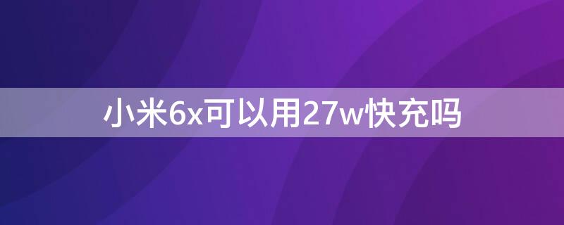 小米6x可以用27w快充吗（小米6x可以使用27 w快充吗）