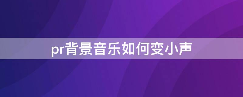 pr背景音乐如何变小声 pr怎样让背景音乐变小点声