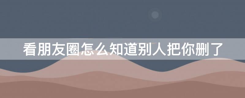 看朋友圈怎么知道别人把你删了（看朋友圈怎么知道别人把你删了没）