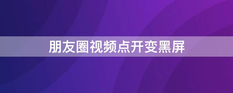 朋友圈视频点开变黑屏 朋友圈的视频点开是黑屏