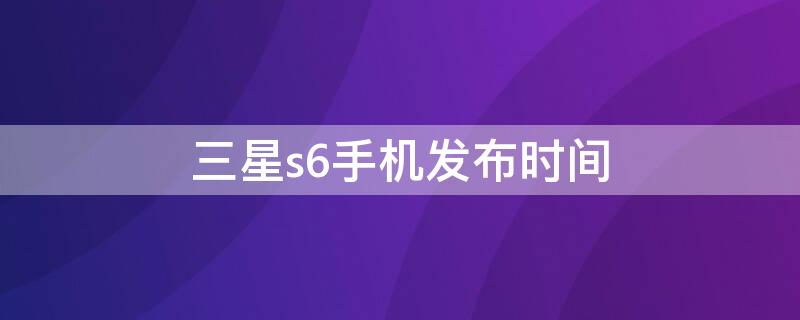 三星s6手机发布时间（三星s6手机发布时间和价格）