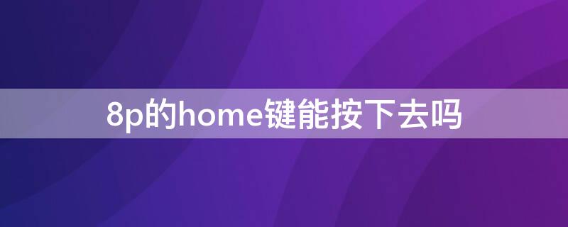 8p的home键能按下去吗（8p的home键可以按下去吗）