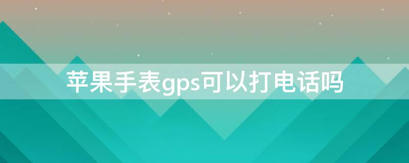 iPhone手表gps可以打电话吗（苹果手表gps的可以打电话吗）