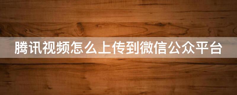 腾讯视频怎么上传到微信公众平台 腾讯视频怎么上传到微信公众平台上去