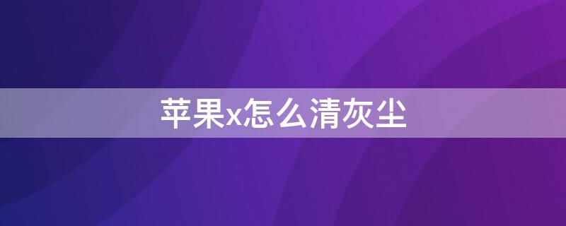 iPhonex怎么清灰尘（苹果x手机清灰怎么清理）