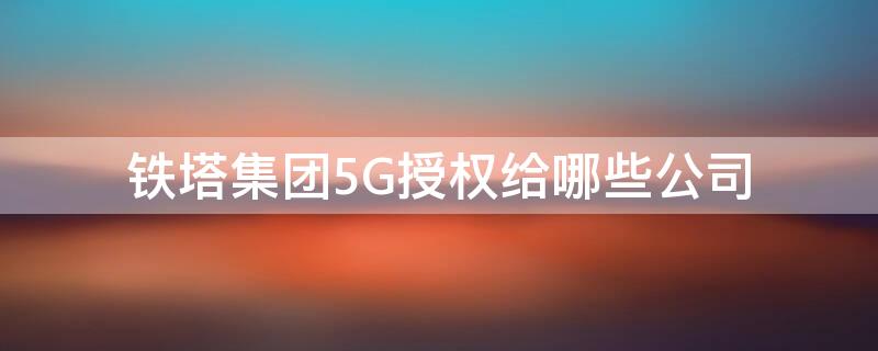 铁塔集团5G授权给哪些公司（铁塔集团5g授权给哪些公司用）