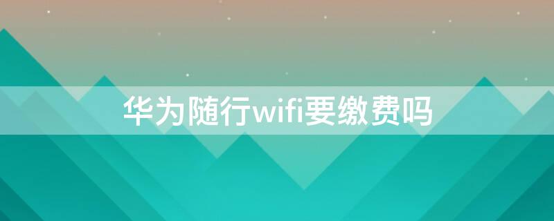 华为随行wifi要缴费吗 华为随行wifi要缴费吗