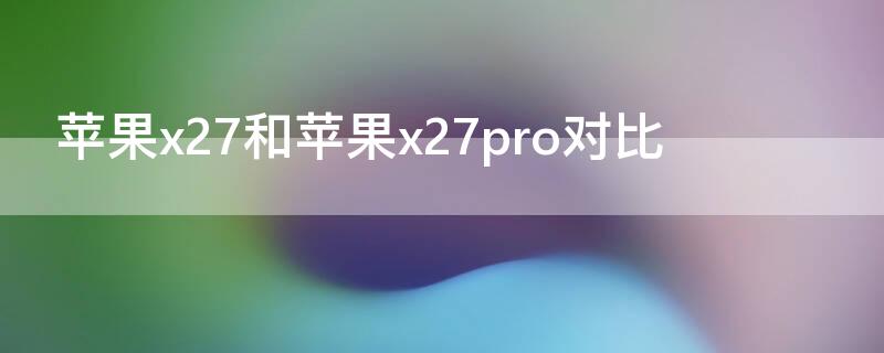 iPhonex27和iPhonex27pro对比（x27和苹果7p哪个好）