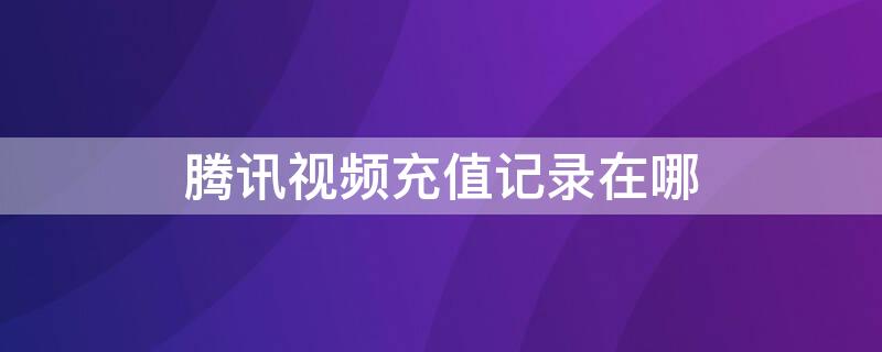 腾讯视频充值记录在哪（腾讯视频充值记录在哪里看）