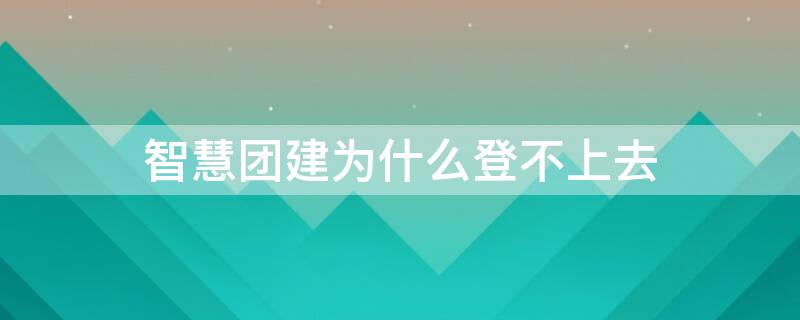 智慧团建为什么登不上去 共青团智慧团建为什么登不上去