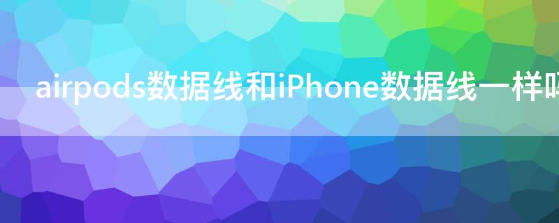 airpods数据线和iPhone数据线一样吗 airpods的数据线和手机的数据线一样吗