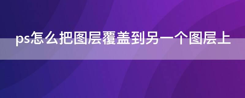 ps怎么把图层覆盖到另一个图层上 ps怎么把图层覆盖到另一个图层上后再移动