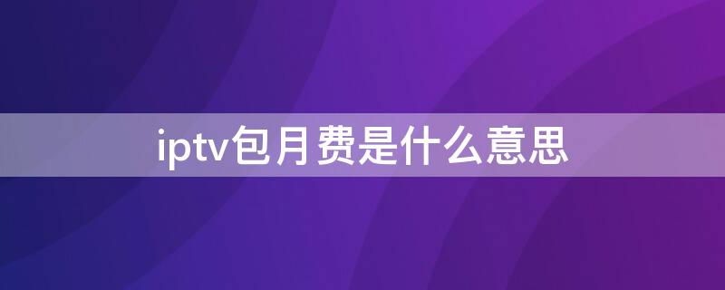 iptv包月费是什么意思（iptv包月费和宽带包月费）