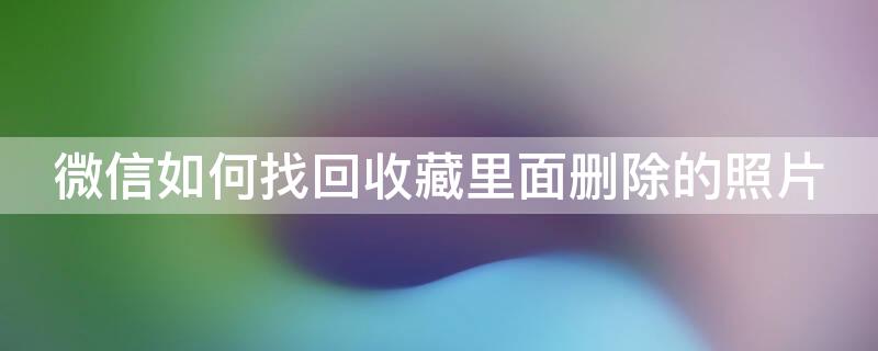 微信如何找回收藏里面删除的照片 微信如何找回收藏里面删除的照片视频