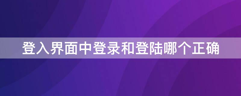 登入界面中登录和登陆哪个正确（登入界面中登录和登陆哪个正确一些）