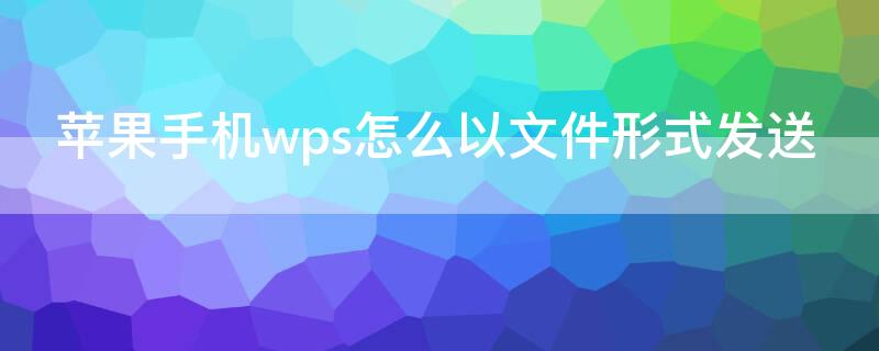 iPhone手机wps怎么以文件形式发送（苹果wps怎样以文件的形式发给好友）