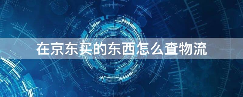 在京东买的东西怎么查物流（在京东买的东西怎么查物流信息）