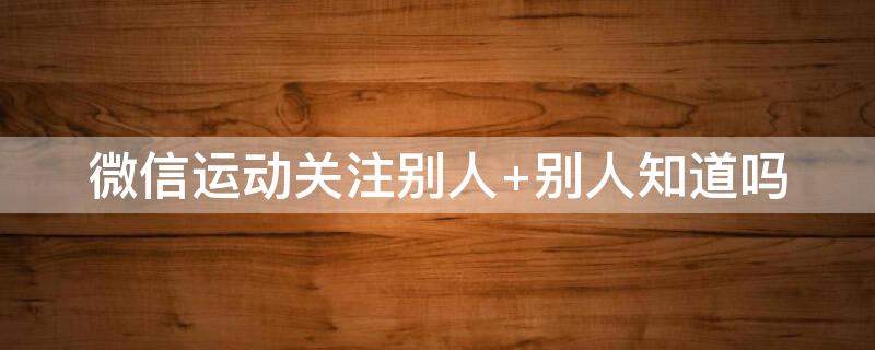 微信运动关注别人 微信运动关注别人会有提示吗