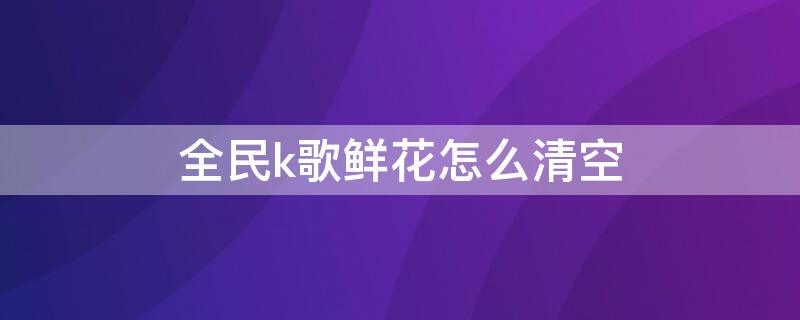 全民k歌鲜花怎么清空 全民k歌鲜花怎么清空歌单