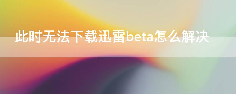 此时无法下载迅雷beta怎么解决（显示此时无法下载）