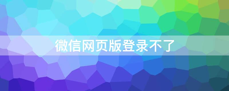 微信网页版登录不了（微信网页版登录不了怎么回事）