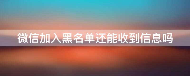 微信加入黑名单还能收到信息吗（微信加入黑名单还能收到信息吗怎么设置）