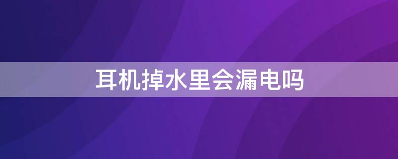 耳机掉水里会漏电吗 耳机掉水里会漏电吗怎么办