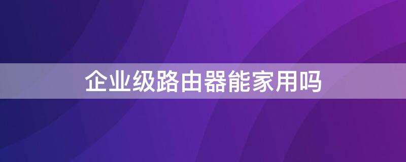 企业级路由器能家用吗 企业级路由器有什么好处