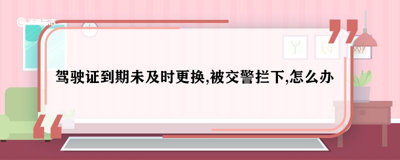 驾驶证到期未及时更换,被交警拦下,怎么办 驾驶证到期未及时更换怎么办