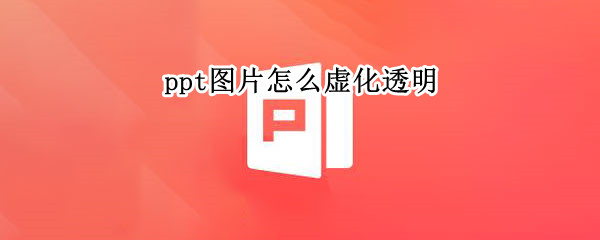 ppt图片怎么虚化透明（怎样把图片虚化透明化PPT）