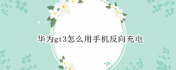 华为gt3怎么用手机反向充电（华为watch3给手机反向充电）