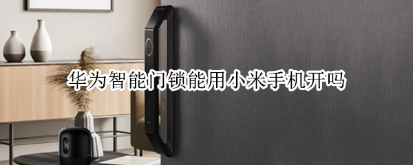 华为智能门锁能用小米手机开吗 华为手机可以开小米智能门锁吗