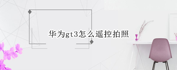 华为gt3怎么遥控拍照 华为gt2e怎么遥控拍照教程
