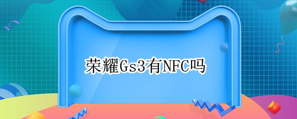 荣耀Gs3有NFC吗 荣耀gs pro有NFC