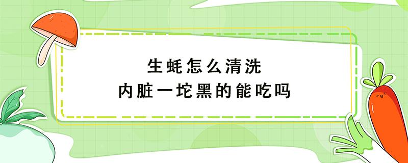 生蚝怎么清洗内脏一坨黑的能吃吗 生蚝内脏里面黑东西可以吃吗