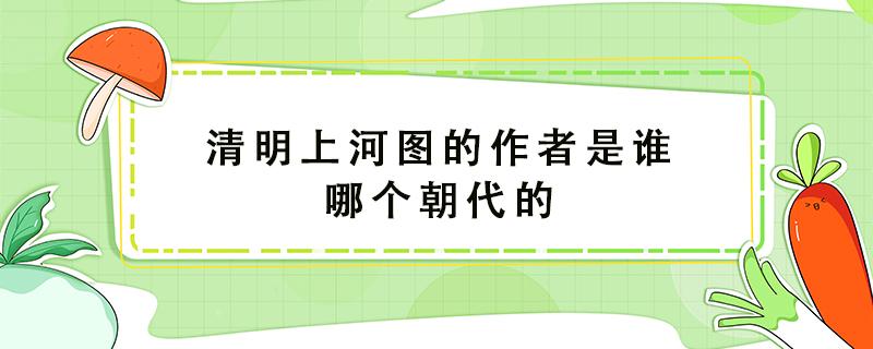 清明上河图的作者是谁哪个朝代的 清明上河图的作者是谁是哪个朝代的