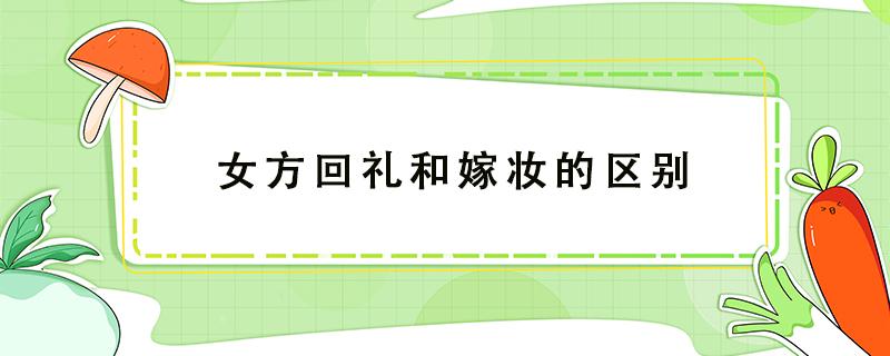 女方回礼和嫁妆的区别（嫁妆跟回礼的区别）