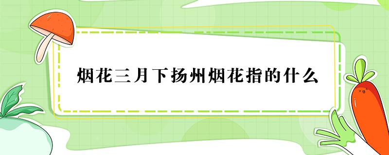 烟花三月下扬州烟花指的什么 烟花三月下扬州烟花指的什么季节