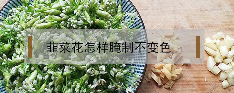 韮菜花怎样腌制不变色（韭菜花怎么腌）