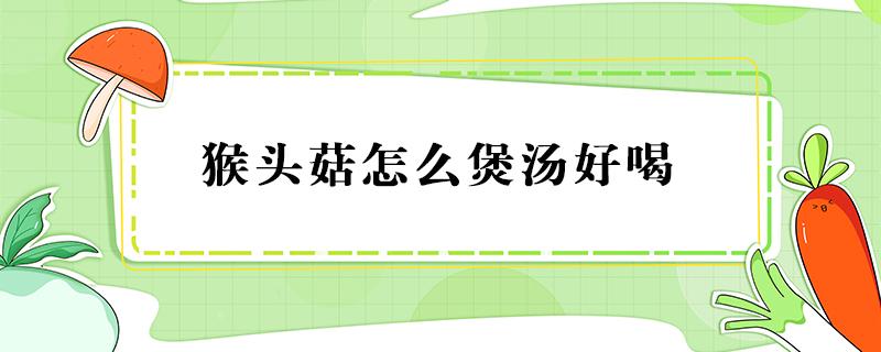 猴头菇怎么煲汤好喝（猴头菇怎么煲汤好喝广东省）